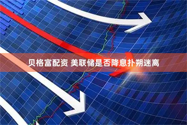 贝格富配资 美联储是否降息扑朔迷离