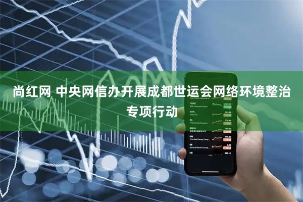 尚红网 中央网信办开展成都世运会网络环境整治专项行动