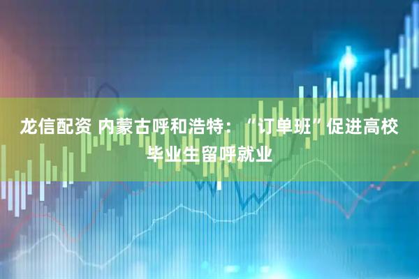 龙信配资 内蒙古呼和浩特：“订单班”促进高校毕业生留呼就业