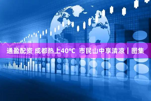 通盈配资 成都热上40℃  市民山中享清凉｜图集