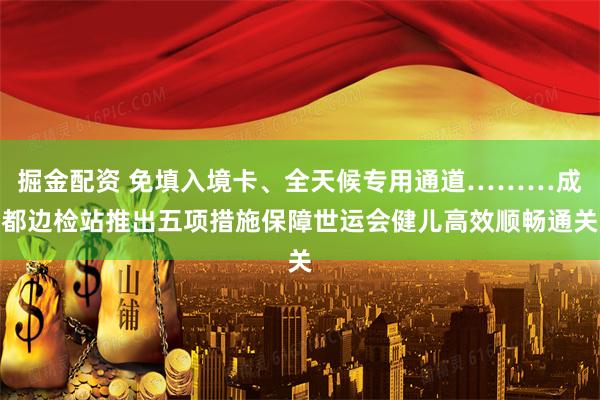 掘金配资 免填入境卡、全天候专用通道………成都边检站推出五项措施保障世运会健儿高效顺畅通关