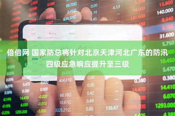 倍倍网 国家防总将针对北京天津河北广东的防汛四级应急响应提升至三级