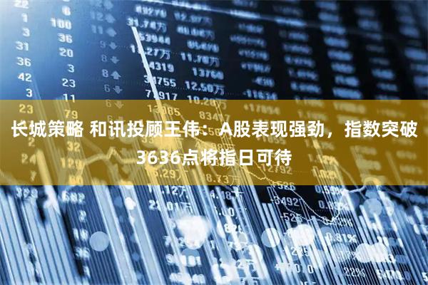 长城策略 和讯投顾王伟：A股表现强劲，指数突破3636点将指日可待