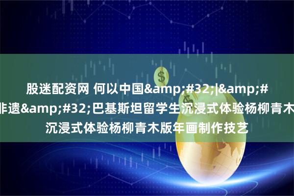 股迷配资网 何以中国&#32;|&#32;在天津遇见非遗&#32;巴基斯坦留学生沉浸式体验杨柳青木版年画制作技艺
