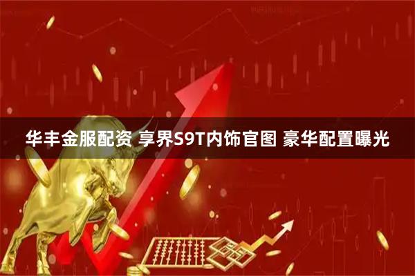 华丰金服配资 享界S9T内饰官图 豪华配置曝光