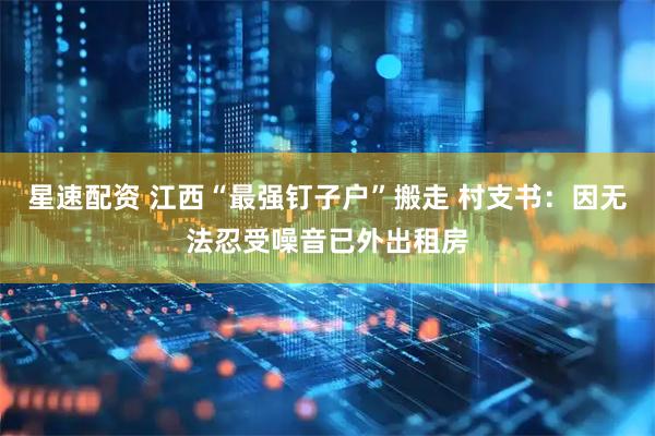 星速配资 江西“最强钉子户”搬走 村支书：因无法忍受噪音已外出租房