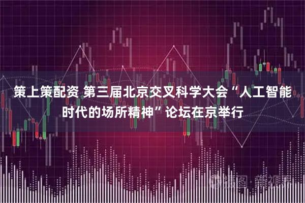 策上策配资 第三届北京交叉科学大会“人工智能时代的场所精神”论坛在京举行