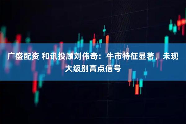 广盛配资 和讯投顾刘伟奇:牛市特征显著,未现大级别高点信号