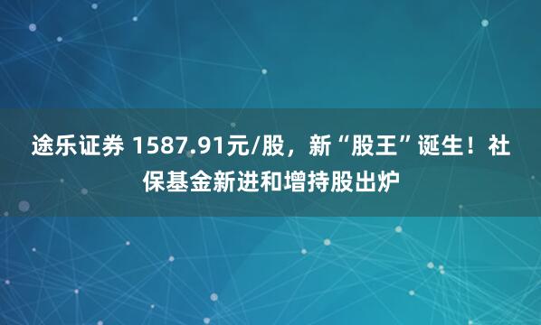 途乐证券 1587.91元/股,新“股王”诞生!社保基金新进和增持股出炉