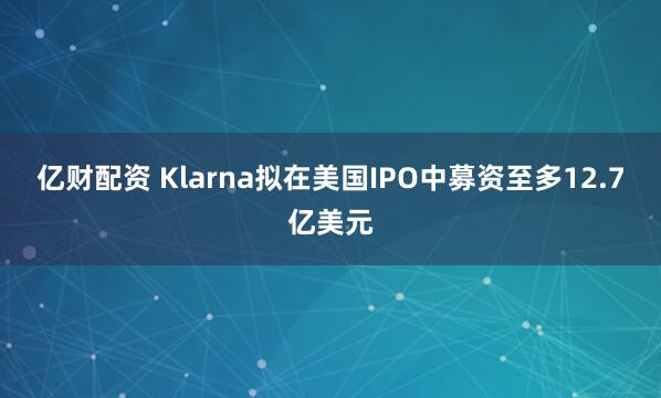 亿财配资 Klarna拟在美国IPO中募资至多12.7亿美元