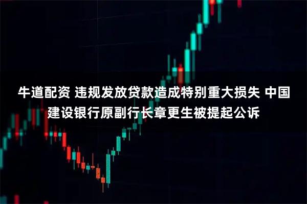 牛道配资 违规发放贷款造成特别重大损失 中国建设银行原副行长章更生被提起公诉