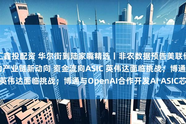 汇鑫投配资 华尔街到陆家嘴精选丨非农数据预告美联储降息已成定局！AI算力产业链新动向 资金流向ASIC 英伟达面临挑战；博通与OpenAI合作开发AI ASIC芯片