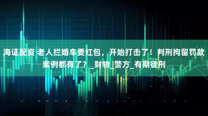 海证配资 老人拦婚车要红包，开始打击了！判刑拘留罚款案例都有了？_财物_警方_有期徒刑