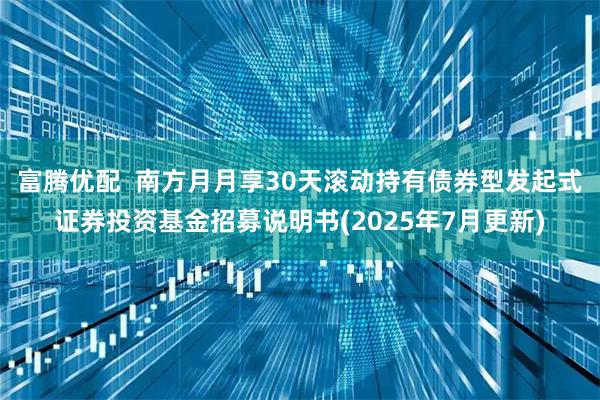 富腾优配  南方月月享30天滚动持有债券型发起式证券投资基金招募说明书(2025年7月更新)