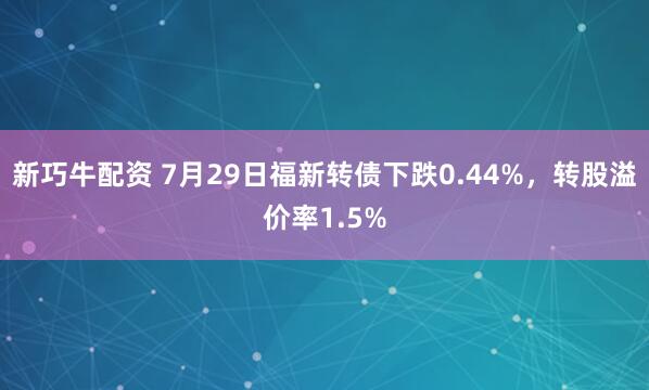 新巧牛配资 7月29日福新转债下跌0.44%，转股溢价率1.5%