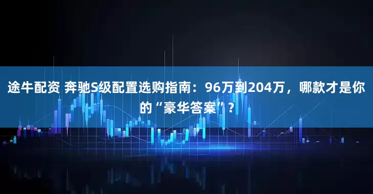 途牛配资 奔驰S级配置选购指南：96万到204万，哪款才是你的“豪华答案”？