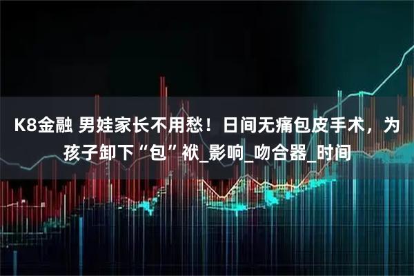 K8金融 男娃家长不用愁！日间无痛包皮手术，为孩子卸下“包”袱_影响_吻合器_时间