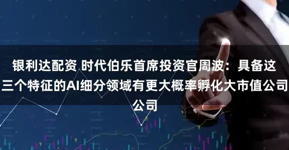 银利达配资 时代伯乐首席投资官周波：具备这三个特征的AI细分领域有更大概率孵化大市值公司