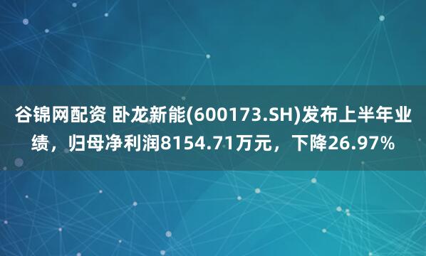 谷锦网配资 卧龙新能(600173.SH)发布上半年业绩,归母净利润8154.71万元,下降26.97%