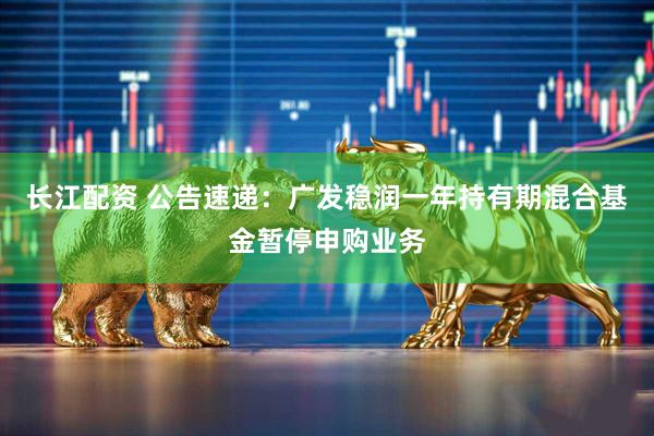 长江配资 公告速递：广发稳润一年持有期混合基金暂停申购业务