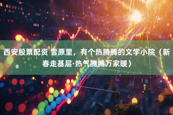 西安股票配资 雪原里，有个热腾腾的文学小院（新春走基层·热气腾腾万家暖）