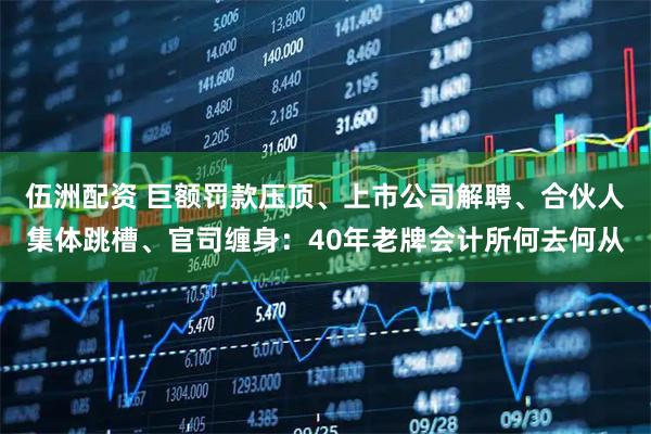 伍洲配资 巨额罚款压顶、上市公司解聘、合伙人集体跳槽、官司缠身:40年老牌会计所何去何从