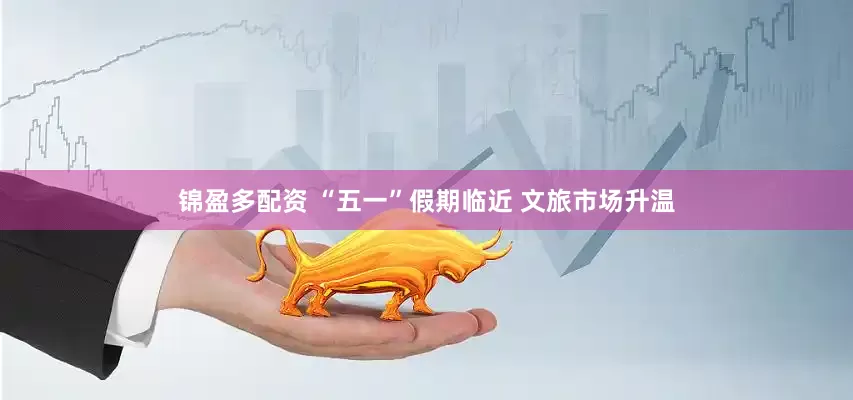 锦盈多配资 “五一”假期临近 文旅市场升温