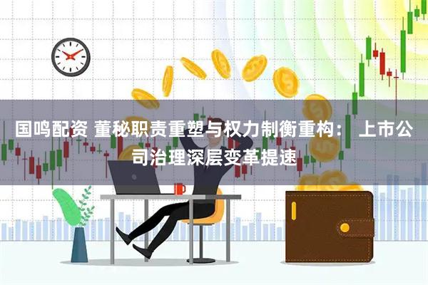 国鸣配资 董秘职责重塑与权力制衡重构: 上市公司治理深层变革提速