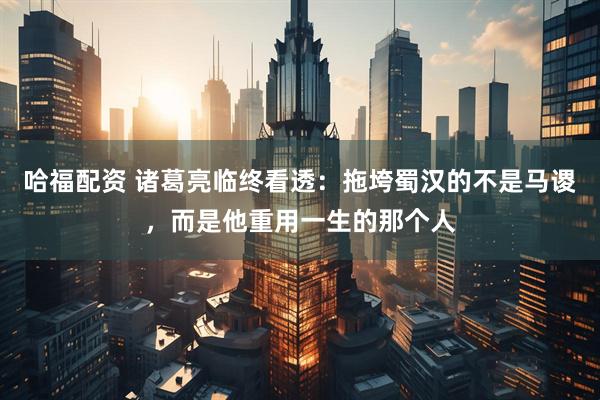 哈福配资 诸葛亮临终看透：拖垮蜀汉的不是马谡，而是他重用一生的那个人