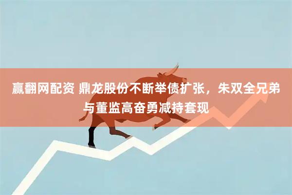 赢翻网配资 鼎龙股份不断举债扩张，朱双全兄弟与董监高奋勇减持套现